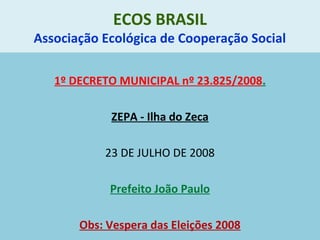 ECOS BRASIL
Associação Ecológica de Cooperação Social
1º DECRETO MUNICIPAL nº 23.825/2008.
ZEPA - Ilha do Zeca
23 DE JULHO DE 2008
Prefeito João Paulo
Obs: Vespera das Eleições 2008
 