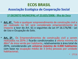ECOS BRASIL
Associação Ecológica de Cooperação Social
1º DECRETO MUNICIPAL nº 23.825/2008.- Ilha do Zeca
• Art. 4º Todo e qualquer empreendimento de construção civil a
ser realizado no SIC será considerado empreendimento de
impacto a teor do Art. 61 e seguintes da Lei nº 16.176/96 - Lei
de Uso e Ocupação do Solo.
• Art. 5º Os Empreendimentos de construção civil a serem
realizados na ZEPA 2 ficarão condicionados à oferta mínima de
48m² de área verde por habitante, relativamente à área total da
ZEPA, considerando um universo máximo de 4.000 habitantes
com base na ocupação média de 3 (três) pessoas por unidade
habitacional;
• (77,5)
 