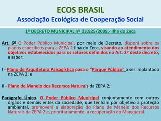 ECOS BRASIL
Associação Ecológica de Cooperação Social
1º DECRETO MUNICIPAL nº 23.825/2008.- Ilha do Zeca
Art. 6º O Poder Público Municipal, por meio de Decreto, disporá sobre os
planos específicos para a ZEPA 2 Ilha do Zeca, visando ao atendimento dos
objetivos estabelecidos para os setores definidos no Art. 2º deste decreto,
a saber:
I - Plano de Arquitetura Paisagística para o “Parque Público” a ser implantado
na ZEPA 2; e
II - Plano de Manejo dos Recursos Naturais da ZEPA 2;
Parágrafo Único. O Poder Público Municipal conjuntamente com outros
órgãos e demais entes da sociedade, que tenham por objetivo a proteção
ambiental, promoverá a elaboração do Plano de Manejo dos Recursos
Naturais da ZEPA 2 e, prioritariamente, a recuperação do Manguezal.
 