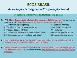 ECOS BRASIL
Associação Ecológica de Cooperação Social
1º DECRETO MUNICIPAL nº 23.825/2008.- Ilha do Zeca
Art. 7º O Plano de Arquitetura Paisagística para Área Pública de Lazer de que trata o
caput do art. 6º deverá conter, no mínimo, os seguintes elementos:
I - O tratamento paisagístico; - II - Parques infantis;
III - Quadras poliesportivas e similares; - IV - Campos de futebol;
V - Pista de Cooper e trilhas; - VI - Ciclovia;
VII - Deck e píer para atracação de embarcações; - VIII - Quiosques de apoio;
X - Estacionamento de veículos e bicicletas. - IX - Apoio administrativo;
§ 1º Fica proibida no SPAN a exploração para todos os fins, das atividades de pesca,
cultivo e extração de peixes, moluscos e crustáceos.
§ 2º Para a recuperação ambiental do SPAN o material necessário à recomposição do
solo e subsolo deverá ser, prioritariamente, proveniente do SIC ou de outra jazida
licenciada.
 