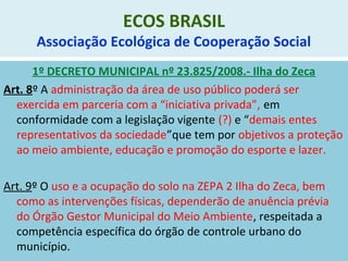 ECOS BRASIL
Associação Ecológica de Cooperação Social
1º DECRETO MUNICIPAL nº 23.825/2008.- Ilha do Zeca
Art. 8º A administração da área de uso público poderá ser
exercida em parceria com a “iniciativa privada”, em
conformidade com a legislação vigente (?) e “demais entes
representativos da sociedade”que tem por objetivos a proteção
ao meio ambiente, educação e promoção do esporte e lazer.
Art. 9º O uso e a ocupação do solo na ZEPA 2 Ilha do Zeca, bem
como as intervenções físicas, dependerão de anuência prévia
do Órgão Gestor Municipal do Meio Ambiente, respeitada a
competência específica do órgão de controle urbano do
município.
 