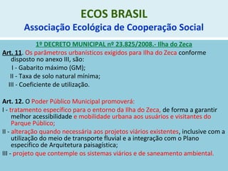ECOS BRASIL
Associação Ecológica de Cooperação Social
1º DECRETO MUNICIPAL nº 23.825/2008.- Ilha do Zeca
Art. 11. Os parâmetros urbanísticos exigidos para Ilha do Zeca conforme
disposto no anexo III, são:
I - Gabarito máximo (GM);
II - Taxa de solo natural mínima;
III - Coeficiente de utilização.
Art. 12. O Poder Público Municipal promoverá:
I - tratamento específico para o entorno da Ilha do Zeca, de forma a garantir
melhor acessibilidade e mobilidade urbana aos usuários e visitantes do
Parque Público;
II - alteração quando necessária aos projetos viários existentes, inclusive com a
utilização do meio de transporte fluvial e a integração com o Plano
especifico de Arquitetura paisagística;
III - projeto que contemple os sistemas viários e de saneamento ambiental.
 