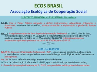 ECOS BRASIL
Associação Ecológica de Cooperação Social
1º DECRETO MUNICIPAL nº 23.825/2008.- Ilha do Zeca
Art.14. Fica o Poder Público obrigado a definir instrumentos urbanísticos, tributários e
financeiros, mediante lei específica, visando estimular a implantação e gestão do Parque
Público.
Art. 15. A regulamentação da Zona Especial de Proteção Ambiental 2 - ZEPA 2, Ilha do Zeca,
instituída pela Lei Municipal nº 16.869/03, e regulamentada neste decreto, observará,
ainda, os preceitos contidos na Lei Municipal nº 16.286/97 e demais parâmetros
urbanísticos aplicáveis previstos na Lei nº 16.176/96 para a ZUP 02.
---- //// ----
LUOS – Lei 16.176/96
Art. 9° As Zonas de Urbanização Preferencial - ZUP - são áreas que possibilitam alto e médio
potencial construtivo compatível com suas condições geomorfológicas, de infra-estrutura e
paisagísticas.
Art. 10. As zonas referidas no artigo anterior são divididas em:
I - Zona de Urbanização Preferencial 1 - ZUP1, que possibilita alto potencial construtivo;
II - Zona de Urbanização Preferencial 2 - ZUP2, que possibilita médio potencial construtivo.
 