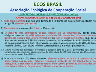 ECOS BRASIL
Associação Ecológica de Cooperação Social
1º DECRETO MUNICIPAL nº 23.825/2008.- Ilha do Zeca
ANEXO III AO DECRETO Nº 23.825 DE 23 DE JULHO DE 2008
A) Toda área revestida que não seja destinada à implantação dos elementos citados no
artigo 7º, deve ser permeável;
C) Afastamento mínimo entre torres = 25 metros;
F) O gabarito das edificações poderá chegar até 28 pavimentos, desde que,
obrigatoriamente, as edificações com mais de 10 pavimentos, adotem mais um
pavimento vazado com altura mínima de 1½ (um e meio) pavimentos tipo, ou a
área correspondente à lâmina de um pavimento vazado deverá ser distribuída para
os demais pavimentos tipo, observando-se espaço vazado mínimo de 20% da área
total da Lâmina, com altura mínima correspondente a 2 (dois) pavimentos;
I) A altura máxima das edificações destinadas a garagem será de 3 (três) pavimentos tipo, sendo
obrigatória a adoção de um pavimento vazado, com altura de 4,50 metros entre as edificações de
garagens e as torres dos edifícios;
L) O inciso III do Art. 2º, deste decreto refere-se à área destinada à recuperação e
preservação dos recursos naturais, visando à proteção do Rio Capibaribe e do
Manguezal, a implantação de áreas verdes, bem como a promoção de atividades de
educação ambiental, de pesquisa, culturais, esportivas e de lazer.
 