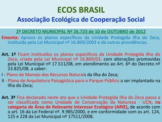 ECOS BRASIL
Associação Ecológica de Cooperação Social
2º DECRETO MUNICIPAL Nº 26.723 de 10 de OUTUBRO de 2012
Ementa: Aprova os planos específicos da Unidade Protegida Ilha do Zeca,
instituída pela Lei Municipal nº 16.869/2003 e dá outras providências.
Art. 1º Ficam instituídos os planos específicos da Unidade Protegida Ilha do
Zeca, criada pela Lei Municipal nº 16.869/03, com alterações promovidas
pela Lei Municipal nº 17.511/08, em atendimento ao Art. 6º do Decreto nº
23.825/08, a saber:
I - Plano de Manejo dos Recursos Naturais da Ilha do Zeca;
II - Plano de Arquitetura Paisagística para o Parque Público a ser implantado na
Ilha do Zeca;
Art. 3º Fica declarado neste ato que a Unidade Protegida Ilha do Zeca passa a
ser classificada como Unidade de Conservação da Natureza - UCN, na
categoria de Área de Relevante Interesse Ecológico (ARIE), de acordo com
o art. 16 da Lei Federal nº. 9.985/2000, e em conformidade com os art. 124,
125 e 228 da Lei Municipal nº 17511/2008.
 