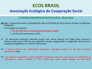 ECOS BRASIL
Associação Ecológica de Cooperação Social
2º DECRETO MUNICIPAL Nº 26.723 de 2012 – Ilha do Zeca
Art. 11 - O aproveitamento e ocupação do solo na UCN Ilha do Zeca deverá atender às seguintes
condições:
§ 1º O gabarito máximo:
I - De até 28 (vinte e oito) pavimentos tipo na AUP;
II - De 01 (um) pavimento na APL.
IV - Os elementos divisórios deverão contar com altura máxima de 2,00m (dois metros) e
tenham pelo menos 70% de sua superfície vazada, assegurando a integração visual entre o
espaço do logradouro e o interior do terreno;
VI - A altura máxima das edificações destinadas a garagem poderá ser de até 4 (quatro)
pavimentos tipo;
VII - Os imóveis localizados na AUP poderão contabilizar para fins de cálculo do coeficiente de
utilização as áreas contidas na APL, desde que estas sejam doadas ao Município.
 