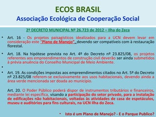 ECOS BRASIL
Associação Ecológica de Cooperação Social
2º DECRETO MUNICIPAL Nº 26.723 de 2012 – Ilha do Zeca
• Art. 16 - Os projetos paisagísticos idealizados para a UCN devem levar em
consideração este “Plano de Manejo”, devendo ser compatíveis com à restauração
florestal.
• Art. 18. Na hipótese prevista no Art. 4º do Decreto nº 23.825/08, os projetos
referentes aos empreendimentos de construção civil deverão ser ainda submetidos
à prévia anuência do Conselho Municipal de Meio Ambiente.
•
• Art. 19. As condições impostas aos empreendimentos citados no Art. 5º do Decreto
nº 23.825/08 referem-se exclusivamente aos usos habitacionais, devendo ainda a
área verde mencionada ser doada ao município.
Art. 20. O Poder Público poderá dispor de instrumentos tributários e financeiros,
mediante lei específica, visando a participação do setor privado, para a instalação
de edificações não habitacionais, voltadas às atividades de casa de espetáculos,
museu e auditórios para fins culturais, na UCN Ilha do Zeca.
• Isto é um Plano de Manejo? - E o Parque Publico?
 