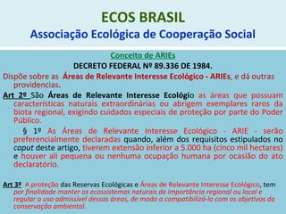 ECOS BRASIL
Associação Ecológica de Cooperação Social
Conceito de ARIEs
DECRETO FEDERAL Nº 89.336 DE 1984.
Dispõe sobre as Áreas de Relevante Interesse Ecológico - ARIEs, e dá outras
providencias.
Art 2º São Áreas de Relevante Interesse Ecológio as áreas que possuam
características naturais extraordinárias ou abrigem exemplares raros da
biota regional, exigindo cuidados especiais de proteção por parte do Poder
Público.
§ 1º As Áreas de Relevante Interesse Ecológico - ARIE - serão
preferencialmente declaradas quando, além dos requisitos estipulados no
caput deste artigo, tiverem extensão inferior a 5.000 ha (cinco mil hectares)
e houver ali pequena ou nenhuma ocupação humana por ocasião do ato
declaratório.
Art 3º A proteção das Reservas Ecológicas e Áreas de Relevante Interesse Ecológico, tem
por finalidade manter os ecossistemas naturais de importância regional ou local e
regular o uso admissível dessas áreas, de modo a compatibilizá-lo com os objetivos da
conservação ambiental.
 