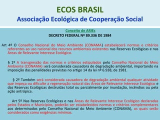ECOS BRASIL
Associação Ecológica de Cooperação Social
Conceito de ARIEs
DECRETO FEDERAL Nº 89.336 DE 1984
Art 4º O Conselho Nacional do Meio Ambiente (CONAMA) estabelecerá normas e critérios
referentes ao uso racional dos recursos ambientais existentes nas Reservas Ecológicas e nas
Áreas de Relevante Interesse Ecológico.
§ 1º A transgressão das normas e critérios estipulados pelo Conselho Nacional do Meio
Ambiente (CONAMA) será considerada causadora de degradação ambiental, importando na
imposição das penalidades previstas no artigo 14 da lei nº 6.938, de 1981.
§ 2º Também será considerada causadora de degradação ambiental qualquer atividade
que impeça ou dificulte a regeneração natural das Áreas de Relevante Interesse Ecológico e
das Reservas Ecológicas destruídas total ou parcialmente por inundação, incêndios ou pela
ação antrópica.
Art 5º Nas Reservas Ecológicas e nas Áreas de Relevante Interesse Ecológico declaradas
pelos Estados e Municípios, poderão ser estabelecidos normas e critérios complementares
aos determinados pelo Conselho Nacional do Meio Ambiente (CONAMA), os quais serão
considerados como exigências mínimas.
 