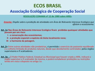 ECOS BRASIL
Associação Ecológica de Cooperação Social
RESOLUÇÃO CONAMA nº 12 de 1989 sobre ARIEs
Ementa: Dispõe sobre a proibição de atividades em Área de Relevante Interesse Ecológico que
afetem o ecossistema.
Art. 1o Nas Áreas de Relevante Interesse Ecológico ficam proibidas quaisquer atividades que
possam por em risco:
I - a conservação dos ecossistemas;
II - a proteção especial a espécies de biota localmente raras;
III - a harmonia da paisagem.
Art. 2o Entre outras atividades não predatórias, é permitido o exercício do pastoreio equilibrado
e a colheita limitada de produtos naturais, desde que devidamente controlados pelos órgãos
supervisores e fi scalizadores.
Art. 3o - O Poder Público Federal, Estadual ou Municipal que houver criado a ARIE, indicará o
órgão supervisor e fi scalizador da mesma, e poderá estabelecer proibições ou restrições
tendo em vista o disposto no artigo 1o.
•
 