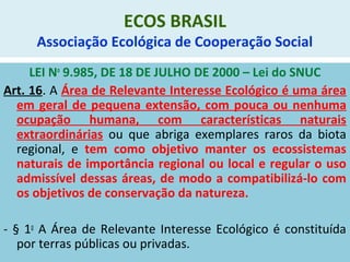 ECOS BRASIL
Associação Ecológica de Cooperação Social
LEI No
9.985, DE 18 DE JULHO DE 2000 – Lei do SNUC
Art. 16. A Área de Relevante Interesse Ecológico é uma área
em geral de pequena extensão, com pouca ou nenhuma
ocupação humana, com características naturais
extraordinárias ou que abriga exemplares raros da biota
regional, e tem como objetivo manter os ecossistemas
naturais de importância regional ou local e regular o uso
admissível dessas áreas, de modo a compatibilizá-lo com
os objetivos de conservação da natureza.
- § 1o
A Área de Relevante Interesse Ecológico é constituída
por terras públicas ou privadas.
 
