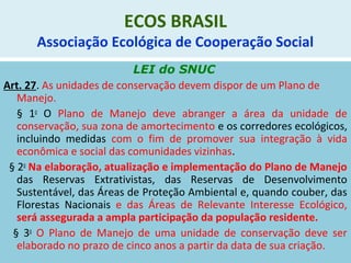 ECOS BRASIL
Associação Ecológica de Cooperação Social
LEI do SNUC
Art. 27. As unidades de conservação devem dispor de um Plano de
Manejo.
§ 1o
O Plano de Manejo deve abranger a área da unidade de
conservação, sua zona de amortecimento e os corredores ecológicos,
incluindo medidas com o fim de promover sua integração à vida
econômica e social das comunidades vizinhas.
§ 2o
Na elaboração, atualização e implementação do Plano de Manejo
das Reservas Extrativistas, das Reservas de Desenvolvimento
Sustentável, das Áreas de Proteção Ambiental e, quando couber, das
Florestas Nacionais e das Áreas de Relevante Interesse Ecológico,
será assegurada a ampla participação da população residente.
§ 3o
O Plano de Manejo de uma unidade de conservação deve ser
elaborado no prazo de cinco anos a partir da data de sua criação.
 