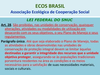 ECOS BRASIL
Associação Ecológica de Cooperação Social
LEI FEDERAL DO SNUC
Art. 28. São proibidas, nas unidades de conservação, quaisquer
alterações, atividades ou modalidades de utilização em
desacordo com os seus objetivos, o seu Plano de Manejo e seus
regulamentos.
Parágrafo único. Até que seja elaborado o Plano de Manejo, todas
as atividades e obras desenvolvidas nas unidades de
conservação de proteção integral devem se limitar àquelas
destinadas a garantir a integridade dos recursos que a unidade
objetiva proteger, assegurando-se às populações tradicionais
porventura residentes na área as condições e os meios
necessários para a satisfação de suas necessidades materiais,
sociais e culturais.
 