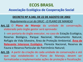 ECOS BRASIL
Associação Ecológica de Cooperação Social
DECRETO Nº 4.340, DE 22 DE AGOSTO DE 2002
Regulamenta a Lei do SNUC - O PLANO DE MANEJO
Art. 12. O Plano de Manejo da unidade de conservação,
elaborado pelo órgão gestor será aprovado:
I - em portaria do órgão executor, no caso de Estação Ecológica,
Reserva Biológica, Parque Nacional, Monumento Natural,
Refúgio de Vida Silvestre, Área de Proteção Ambiental, Área de
Relevante Interesse Ecológico, Floresta Nacional, Reserva de
Fauna e Reserva Particular do Patrimônio Natural;
Art. 15. A partir da criação de cada unidade de conservação e até
que seja estabelecido o Plano de Manejo, devem ser
formalizadas e implementadas ações de proteção e fiscalização.
 