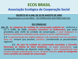 ECOS BRASIL
Associação Ecológica de Cooperação Social
DECRETO Nº 4.340, DE 22 DE AGOSTO DE 2002
Regulamenta a Lei do SNUC - OS CONSELHOS GESTORES DAS UCs
DO CONSELHO
Art. 17. As categorias de unidade de conservação poderão ter, conforme a
Lei no
9.985, de 2000, conselho consultivo ou deliberativo, que serão
presididos pelo chefe da unidade de conservação, o qual designará os
demais conselheiros indicados pelos setores a serem representados.
§ 3o
A representação dos órgãos públicos e da sociedade civil nos conselhos
deve ser, sempre que possível, paritária, considerando as peculiaridades
regionais.
§ 6o
No caso de unidade de conservação municipal, o Conselho
Municipal de Defesa do Meio Ambiente, ou órgão equivalente, cuja
composição obedeça ao disposto neste artigo, e com competências que
incluam aquelas especificadas no art. 20 deste Decreto, pode ser designado
como conselho da unidade de conservação.
 