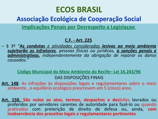 ECOS BRASIL
Associação Ecológica de Cooperação Social
Implicações Penais por Desrespeito a Legislaçao
C.F. - Art. 225
– § 3º “As condutas e atividades consideradas lesivas ao meio ambiente
sujeitarão os infratores, pessoas físicas ou jurídicas, a sanções penais e
administrativas, independentemente da obrigação de reparar os danos
causados.”
Código Municipal do Meio Ambiente do Recife– Lei 16.243/96
DAS DISPOSIÇÕES FINAIS
Art. 148. As infrações às disposições legais e regulamentares sobre o meio
ambiente , o equilíbrio ecológico prescrevem em 5 (cinco) anos.
Art. 150. São nulos os atos, termos, despachos e decisões lavrados ou
proferidos por servidores carentes de autoridade para fazê-lo ou quando
praticados com preterição de direito de defesa ou, ainda, com
inobservância dos preceitos legais e regulamentares pertinentes
 