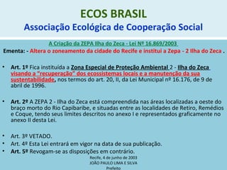 ECOS BRASIL
Associação Ecológica de Cooperação Social
A Criação da ZEPA Ilha do Zeca - Lei Nº 16.869/2003
Ementa: - Altera o zoneamento da cidade do Recife e institui a Zepa - 2 Ilha do Zeca .
• Art. 1º Fica instituída a Zona Especial de Proteção Ambiental 2 - Ilha do Zeca
visando a “recuperação” dos ecossistemas locais e a manutenção da sua
sustentabilidade, nos termos do art. 20, II, da Lei Municipal nº 16.176, de 9 de
abril de 1996.
• Art. 2º A ZEPA 2 - Ilha do Zeca está compreendida nas áreas localizadas a oeste do
braço morto do Rio Capibaribe, e situadas entre as localidades de Retiro, Remédios
e Coque, tendo seus limites descritos no anexo I e representados graficamente no
anexo II desta Lei.
• Art. 3º VETADO.
• Art. 4º Esta Lei entrará em vigor na data de sua publicação.
• Art. 5º Revogam-se as disposições em contrário.
Recife, 4 de junho de 2003
JOÃO PAULO LIMA E SILVA
Prefeito
 