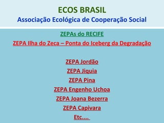 ECOS BRASIL
Associação Ecológica de Cooperação Social
ZEPAs do RECIFE
ZEPA Ilha do Zeca – Ponta do Iceberg da Degradação
ZEPA Jordão
ZEPA Jiquia
ZEPA Pina
ZEPA Engenho Uchoa
ZEPA Joana Bezerra
ZEPA Capivara
Etc....
 