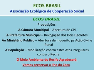 ECOS BRASIL
Associação Ecológica de Cooperação Social
ECOS BRASIL
Proposições:
A Câmara Municipal – Abertura de CPI
A Prefeitura Municipal – Revogação dos Dois Decretos
Ao Ministério Publico – Abertura de Inquérito p/ Ação Civil e
Penal
A População – Mobilização contra estes Atos Irregulares
contra o Recife
O Meio Ambiente do Recife Agradecerá
Vamos preservar a Ilha do Zeca
 