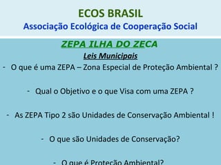 ECOS BRASIL
Associação Ecológica de Cooperação Social
ZEPA ILHA DO ZECA
Leis Municipais
- O que é uma ZEPA – Zona Especial de Proteção Ambiental ?
- Qual o Objetivo e o que Visa com uma ZEPA ?
- As ZEPA Tipo 2 são Unidades de Conservação Ambiental !
- O que são Unidades de Conservação?
 