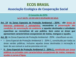 ECOS BRASIL
Associação Ecológica de Cooperação Social
O Conceito de ZEPA
Lei nº 16176 - LEI DO USO E OCUPAÇÃO DO SOLO
Art. 19. As Zonas Especiais de Proteção Ambiental - ZEPA - são áreas de
interesse ambiental e paisagístico, necessárias à preservação das
condições de amenização do ambiente e aquelas destinadas a atividades
esportivas ou recreativas de uso público, bem como as áreas que
apresentam características excepcionais de matas, mangues e açudes.
Art. 20. As Zonas Especiais de Proteção Ambiental - ZEPA - classificam-se em:
• I - Zona Especial de Proteção Ambiental 1 - ZEPA 1, constituída por todas as
áreas verdes públicas, inclusive aquelas áreas destinadas à recreação e
lazer de uso comum e outras previstas em Lei;
• II - Zona Especial de Proteção Ambiental 2 - ZEPA 2, constituída por áreas
públicas ou privadas com características excepcionais de matas, mangues,
açudes e cursos d'água.
 