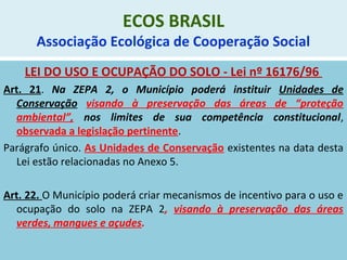ECOS BRASIL
Associação Ecológica de Cooperação Social
LEI DO USO E OCUPAÇÃO DO SOLO - Lei nº 16176/96
Art. 21. Na ZEPA 2, o Município poderá instituir Unidades de
Conservação visando à preservação das áreas de “proteção
ambiental”, nos limites de sua competência constitucional,
observada a legislação pertinente.
Parágrafo único. As Unidades de Conservação existentes na data desta
Lei estão relacionadas no Anexo 5.
Art. 22. O Município poderá criar mecanismos de incentivo para o uso e
ocupação do solo na ZEPA 2, visando à preservação das áreas
verdes, mangues e açudes.
 