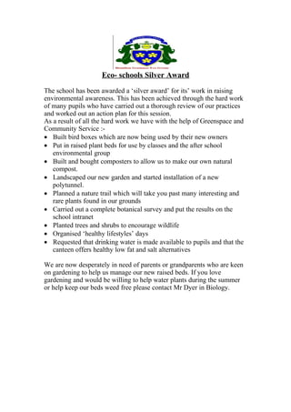Eco- schools Silver Award
The school has been awarded a ‘silver award’ for its’ work in raising
environmental awareness. This has been achieved through the hard work
of many pupils who have carried out a thorough review of our practices
and worked out an action plan for this session.
As a result of all the hard work we have with the help of Greenspace and
Community Service :-
 Built bird boxes which are now being used by their new owners
 Put in raised plant beds for use by classes and the after school
   environmental group
 Built and bought composters to allow us to make our own natural
   compost.
 Landscaped our new garden and started installation of a new
   polytunnel.
 Planned a nature trail which will take you past many interesting and
   rare plants found in our grounds
 Carried out a complete botanical survey and put the results on the
   school intranet
 Planted trees and shrubs to encourage wildlife
 Organised ‘healthy lifestyles’ days
 Requested that drinking water is made available to pupils and that the
   canteen offers healthy low fat and salt alternatives

We are now desperately in need of parents or grandparents who are keen
on gardening to help us manage our new raised beds. If you love
gardening and would be willing to help water plants during the summer
or help keep our beds weed free please contact Mr Dyer in Biology.
 