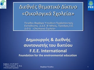 Δημιουργός & Διεθνής
συντονιστής του δικτύου
F.E.E. International
Foundation for the environmental education
1
Διεθνές θεματικό ΔίκτυοΔιεθνές θεματικό Δίκτυο
«Οικολογικά Σχολεία»«Οικολογικά Σχολεία»
Διεθνές θεματικό ΔίκτυοΔιεθνές θεματικό Δίκτυο
«Οικολογικά Σχολεία»«Οικολογικά Σχολεία»
Πετρίδου Βαρβάρα Υπεύθυνη ΠεριβαλλοντικήςΠετρίδου Βαρβάρα Υπεύθυνη Περιβαλλοντικής
Εκπαίδευσης Δ.Δ.Ε. Β΄Αθήνας, Πρόεδρος Σ.Ε.Εκπαίδευσης Δ.Δ.Ε. Β΄Αθήνας, Πρόεδρος Σ.Ε.
Δ.Θ.Δ. «Οικολογικά Σχολεία»Δ.Θ.Δ. «Οικολογικά Σχολεία»
Σάββατο 01-07-2017
1ο
Θερινό Σχολείο -Δ .Θ.Δ.
«Οικολογικά Σχολεία»
Βαρβάρα Πετρίδου
 