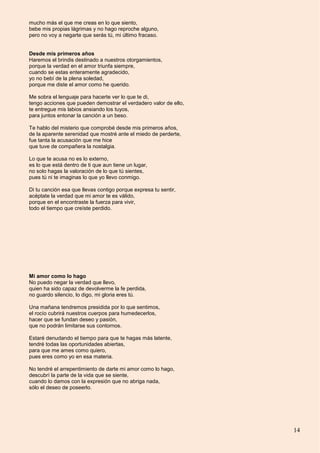 14
mucho más el que me creas en lo que siento,
bebe mis propias lágrimas y no hago reproche alguno,
pero no voy a negarte que serás tú, mi último fracaso.
Desde mis primeros años
Haremos el brindis destinado a nuestros otorgamientos,
porque la verdad en el amor triunfa siempre,
cuando se estas enteramente agradecido,
yo no bebí de la plena soledad,
porque me diste el amor como he querido.
Me sobra el lenguaje para hacerte ver lo que te di,
tengo acciones que pueden demostrar el verdadero valor de ello,
te entregue mis labios ansiando los tuyos,
para juntos entonar la canción a un beso.
Te hablo del misterio que comprobé desde mis primeros años,
de la aparente serenidad que mostré ante el miedo de perderte,
fue tanta la acusación que me hice
que tuve de compañera la nostalgia.
Lo que te acusa no es lo externo,
es lo que está dentro de ti que aun tiene un lugar,
no solo hagas la valoración de lo que tú sientes,
pues tú ni te imaginas lo que yo llevo conmigo.
Di tu canción esa que llevas contigo porque expresa tu sentir,
acéptate la verdad que mi amor te es válido,
porque en el encontraste la fuerza para vivir,
todo el tiempo que creíste perdido.
Mi amor como lo hago
No puedo negar la verdad que llevo,
quien ha sido capaz de devolverme la fe perdida,
no guardo silencio, lo digo, mi gloria eres tú.
Una mañana tendremos presidida por lo que sentimos,
el rocío cubrirá nuestros cuerpos para humedecerlos,
hacer que se fundan deseo y pasión,
que no podrán limitarse sus contornos.
Estaré denudando el tiempo para que te hagas más latente,
tendré todas las oportunidades abiertas,
para que me ames como quiero,
pues eres como yo en esa materia.
No tendré el arrepentimiento de darte mi amor como lo hago,
descubrí la parte de la vida que se siente,
cuando lo damos con la expresión que no abriga nada,
sólo el deseo de poseerlo.
 