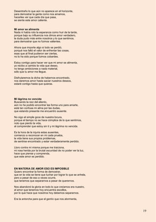 19
Desentraño lo que aún no aparece en el horizonte,
para demostrar la gente como nos amamos,
hacerles ver que cada día que pasa,
se siente este amor caliente.
Mi amor se alimenta
Nada ni había roto la esperanza como huir de la tarde,
porque bajo su influencia nos dimos amor verdadero,
la duda pudo más entre nosotros y lo que sentimos,
para demostrar que no fuimos valientes.
Ahora que importe algo si todo se perdió,
porqué nos faltó el valor de enfrentar las cosas,
esas que al final pudieron ser ciertas,
no lo ha sido porque fuimos cobardes.
Estoy contigo para hacer ver que mi amor se alimenta,
yo recibo a cambio la vida que deseo,
no tengo ambiciones a nada material,
sólo que tu amor me llegue.
Disfrutaremos la dicha de habernos encontrado,
nos daremos amor hasta saciar nuestros deseos,
estaré contigo hasta que quieras.
Mi lágrima no vencida
Buscando la raíz del aliento,
aún no he podido encontrar las forma uno para amarte,
está tan confusa mi alma por las dudas,
que estando presente me encuentro ausente.
No oigo el simple goce de nuestra locura,
porque el tiempo no se hace cómplice de lo que sentimos,
noto que pierdo la vida,
al comprender que estoy sin ti y mi lágrima no vencida.
Es la hora de la injuria estas ausentes,
comienzo a reconocer en mi cada prueba,
la vida tiene sus propios problemas,
de sentirse encontrado y estar verdaderamente perdido.
Lloro contra mi misma porque me traiciona,
mi rosa herida por la brutal oscuridad de no poder ver la luz,
hace que piense y comprenda,
que este amor es perdido.
EN MATERIA DE AMOR ESO ES IMPOSIBLE
Quiero encontrar la forma de demostrar,
que en la vida se tiene que luchar por lograr lo que se anhela,
pero a pesar de eso a veces ocurre,
que tenemos que separarnos a pesar de querernos.
Nos abandonó la gloria en todo lo que creíamos era nuestro,
el amor que tenemos hoy encuentra escollos,
por lo que hace que nosotros hoy debemos separarnos.
Era la antorcha para que el gentío que nos atormenta,
 