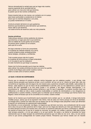 24
Hemos domesticado la verdad para qué se haga más nuestra,
seamos aspirante de la vecindad del sol,
para cultivar con mas amor del que tenemos,
la pasión que en las noches confesamos.
Quiero tenerte toda en mis manos y en contacto con mi cuerpo,
para hacer perdurable tu existencia en mi interior,
hacer que no marches despacio o con prisa,
yo pueda mantenerte en mi soñar.
Contra la omisión del temor en qué quedamos,
tenemos que levantarnos para demostrar que existimos,
hacer valer lo que tenemos,
con toda la forma de hacernos cada vez más presente.
Ansias primitivas
Cabe porque siempre vivimos sedientos de dulzura,
que tenemos un lugar para dar lo que sentimos,
pero la maldad de mucha gente nos envuelve,
es preciso tener cuidado con el corazón,
para qué él no sufra.
No logro entender tu forma de comportarte,
te muestras tan distante estando muy cerca,
cuando la lejanía existe verdaderamente,
tienes testigos, cómplices y confidentes.
Todo sucede porque más de ti quiero,
te muestras de forma tal que no logro entenderte,
a mí me pasa lo que ha cualquiera,
en este momento es que tengo tu ausencia.
Quiero de ti la forma peculiar que te hace tan distinta,
para colmar mis ansias primitivas de amar uno como he querido,
cuando el aire llegue para azotar nuestros rostros,
están a tu lado como si fuera tu silueta.
LO QUE A VECES NO ESPERAMOS
Ocurre que no siempre el corazón entiende ciertos lenguajes que sin palabras pueden o son dichas, más
cuando hemos pensado que hacemos el bien y es lo contrario, tal vez uno en el intento de hacer feliz, sólo nos
convertimos en egoístas; pero de seguro de una manera sana, queremos compartir cada detalle, cada pedazo de
tiempo, cada espacio en que el marco de las posibilidades lo permita, pero no nos detenemos a pensar que si
somos del todo agradable a la otra parte puede o no gustarle y así llegan infinitas interrogantes y no
encontramos la respuesta precisa porque tememos a que no sea lo esperado. La materia humana hace sus
reflexiones y en ellas se nota a veces a grados incalculables un sentido de individualismo y nos refugiamos en
justificaciones a nuestra medida y manera para no entender que el esfuerzo o la entrega que hemos hecho han
llegado o tiene el fracaso que se ha convertido en la verdad, nuestra verdad.
Quiero ver la manera que el sentimiento sea la expresión de la verdad, que no se calcule, ni tenga instrumento
medible porque pienso que es la expresión más íntima, más de cada uno mismo porque con él se da identidad,
se entrega todo a cambio de nada sólo que se espera que se nos entregue esas pequeñas cosas que alimentan
el espíritu sin ambiciones sin aspiraciones inalcanzables.
Se entiende y no se comprende, nos llega y no logramos que del todo nos tome, rara contradicción del de cursar
de la vida a la que en ella queremos dar lo mejor, pero se nos niega ese derecho por más que intentemos pues
en estos tiempos se toma una manera rara o al menos no queremos descubrir por temor a enfrentar la realidad.
He querido al menos dar lo que de mí queda sin rencores, sin pasado, sin moldes y patrones, fallé debo acertar
este amargo presente, y no sé qué pasará y no sé qué sentiré .Se quiere y se siente la necesidad de hacer
valoraciones que sin dejar escapar los sentimientos pensamos que con ellos se nos va la vida y no nos vemos
como lo que somos protagonistas de nuestra propia historia. Pensamos que hemos robado aún sin hacerle
 