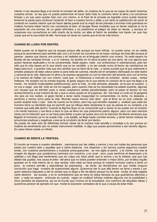 25
intento ni tan siquiera llega a la mente el cometer tal delito, en materia de lo que se es capaz de sentir tenemos
nuestras armas en las que no puede predominar el hacer daño todo lo contrario tener el alma y la conciencia
limpias y en paz para quedar bien con uno mismo, si al final de la jornada es lograble como puede hacerse
tenemos la pauta para continuar haciendo el bien a nuestra forma y estilo y por tanto la satisfacción de sentir el
contento en nuestro interior que sin hacer alarde puede lucir la mejor de las prendas o el trofeo más grandioso en
materia humana haber hecho con conciencia el bien, el recoger flores invisibles que no tienen espinas si no la
expresión de una sonrisa, de un gesto afirmativo y no predomina el peligro de estar en deuda y aunque en
ocasiones nos convertimos en sólo dueño de la noche ,en ellas el festín de estrellas nos hacen ver que hay
cosas que en la oscuridad de ella hermosas sin tener en cuenta que el sol es más bravío.
CUANDO SE LLORA POR DENTRO.
Nadie puede ver la lágrima que se escapa porque ella aunque se hace infinita no puede verse, no es visible
porque la escondemos para sentirla sólo uno y el mundo se convierte en el mayor verdugo de toda ella aunque al
parecer parece que damos una sonrisa y en realidad es en el lenguaje interior una mueca .Ya nada espero he
llorado de las variadas formas y a mi manera, he sentido en mi alma el peso de una pena, de una agonía que
quiere hacerse explicable y no es comprendida. Nada espero, nada con ambiciones ni ostentaciones, pido tan
sólo que la vida repare en lo que siento que no es vendible y no tan simple como el hecho de cambiarnos de
trajes para lucir, o guardar más que otro sentido que se tiene de la vida , a veces sucede que el que realmente a
simples pedazos de telas coloca sobre sí para trata de cubrirse, resulta ser el verdadero disfrazado en este teatro
y carnaval de la vida .Desnudo mi alma y la expreso sangrando no con la intención del lamento sino con la forma
y la manera de hablar con uno mismo, cosa que si hiciéramos a menudo se evitarían tantas cosas , tantas
tristezas. He andado con la mirada erguida, el gesto seguro de lo que siente mi corazón de lo que me llega a la
mente , he recibido incalculables satisfacciones, pero lo más , la más añorada, deseada es la paz al corazón y
no voy a negar que del todo se me ha negado, pero cuando más se ha necesitado ha estado ausente, algunas
con causas que se admiten pues a veces aceptamos ciertas peculiaridades; pero al pasar el tiempo no nos
acostumbramos a esa manera de dar y que a veces queda en el suspenso .Se nos hace un nudo en la garganta
,los ojos se nos nublan, el gesto tiende a tener cierta inseguridad no comprendida, no dicha, no deseada, y
sentimos y vemos como pasa la vida. Muchas veces hemos oído decir que el llorar es un acto cobarde, se
puede aceptar todo o casi todo de cuanto se ha dicho, pero hay que también respetar y analizar que cada ser
humano tiene su identidad que sin permitir que se influya debe declararse lo que se piensa en su contexto y la
manera que está allá dentro. Cuando la lágrima fluye no se comprende que a veces no se puede con el corazón
y la mente traiciona y nos lleva a decir lo que se lleva sin que predomine patrón alguno, pero con esto siempre
verse con la intención que no se hace para dañar a quien se quiere sino con la intención de liberar tensiones que
llegado el momento ya no se puede más y se estalla, se llega hasta cometer errores, y sentir tantos matices de
emociones positivas y negativas y esa es la condición de llorar por dentro.
Se puede ver este acto de diferentes formas véase de la manera más sencilla y compleja a la vez porque en
materia de sentimiento aún no existe instrumento medible, ni algo que pueda aproximarse a dar tamaño alguno:
En cada interior existe un infinito.
CUANDO SE SIENTE LA TRISTEZA.
El mundo se mueve a nuestro alrededor , caminamos por las calles y vemos y nos ven todas las personas que
pasan por nuestro lado y aquellas que a cierta distancia nos observan y sin darnos cuenta seguimos nuestro
andar, con nuestros pensamientos y nuestras preocupaciones , se nos agita el pecho y la mente, nos trae la
imagen de alguien que quisiéramos caminara con nosotros, y es cruel , duro, pues sentimos el desamparo y la
soledad y nos llega ese sentimiento que sin culpa nos hace sentir que lo somos y es la tristeza, esa que nos
dilatan las pupilas, nos causa el dolor del alma que no todos pueden entender o mejor dicho, por el falso orgullo
guardan en lo más interno de sí, esa verdad, más nada se hace porque la materia humana vuelva a tener un
poco la manera sencilla y espontánea de expresarse , de darse ,de identificarse sin que medie ninguna
convicción que haga muestra de superioridad alguna .Queremos dar lo que allá dentro se tiene y siente y por
quien estamos dispuesto a dar la verdad que no llega a flor de labios porque ha de estar oculta, le está negada
cierto derecho así sucede, y en lo contradictorio que se tiene en estos tiempos es que guardamos silencios y
todo y nada se espera , entonces es cuando vagan en multitud infinitos matices algunos con la posibilidad y
otros perdidos de esperanza ,así es el mundo que vivimos en la actualidad, nos cubrimos de etiquetas falsas y
queremos parecer de ejemplo sin que medie la expresión verdadera de lo que a causa de estar triste.
 