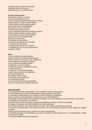 6
queriendo hacer el bien fui rechazado,
queriendo dar amor fui herido,
queriendo la paz...me hicieron daño.
Porque mereces amor
Que el amor entre en mi interior.
No tienes que ganarte el amor,
como no tienes que ganarte el derecho a respirar.
Tienes derecho a respirar porque existes.
Tienes derecho al amor porque existes.
Eso es todo lo que necesitas saber.
Que el amor entre en mi interior.
No tienes que ganarte el amor,
como no tienes que ganarte el derecho a respirar.
Tienes derecho a respirar porque existes.
Tienes derecho al amor porque existes.
Eso es todo lo que necesitas saber.
Mereces tu propio amor.
No permitas que tus padres,
las opiniones negativas de la sociedad,
o los prejuicios de la gente,
te hagan pensar que no te lo mereces.
La realidad de tu ser es que mereces amor.
Acéptalo y sábelo.
Debí
Cuando realmente lo hayas logrado,
sigue tu destino a donde quiera que te lleve.
Hay un momento en la vida en que comprendes,
que ha llegado el momento de cambiar,
si no lo haces jamás podrá cambiar.
Comprendes que si al fracasar,
no tienes el coraje de comenzar de nuevo,
la vida seguirá sin ti.
La dicha no nos acompaña siempre,
nuestra vida a veces se torna diferente
de lo que imaginamos.
No siempre nuestros días
nos brindan lo que esperamos
sin comprender porque.
A veces toman rumbos tan imprevisibles
que ni en tus sueños se hubieran asomado
MEDITACIONES
La amistad leal, sincera, desinteresada, es la verdadera comunión de las almas.
Es más fuerte que ese amor que éste suele ser celoso, egoísta y vulnerable.
La verdadera amistad perdura y se fortalece a través del tiempo y la distancia.
No se necesita ver frecuentemente al amigo para que la amistad perdure.
Basta saber que éste responderá cuando sea necesario, con un acto de afecto, de comprensión y de sacrificio.
La amistad no se conquista, no se impone.
Se cultiva como una flor, se abona con pequeños detalles de cortesía, de ternura y de lealtad.
Se riega con las aguas vivas del desinterés y del cariño silencioso.
No importa la distancia, los niveles sociales, los amos o las culturas, la amistad lo borra todo.
El recuerdo del amigo lejano, del amigo de la niñez o el de la juventud, produce la íntima, alegría de haberlo
conocido.
Nuestra vida se enriquece con su contacto, por breve que haya sido.
La felicidad del amigo nos da felicidad, sus penas se vuelven nuestras porque hay un, maravilloso lazo invisible
que une a los amigos.
La amistad es bella sobre toda ponderación.
 