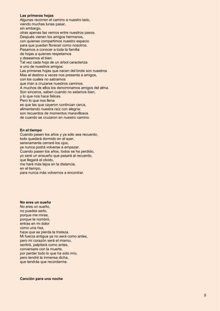 8
Las primeras hojas
Algunas recorren el camino a nuestro lado,
viendo muchas lunas pasar,
sin embargo,
otras apenas las vemos entre nuestros pasos.
Después vienen los amigos hermanos,
con quienes compartimos nuestro espacio
para que puedan florecer como nosotros.
Pasamos a conocer a toda la familia
de hojas a quienes respetamos
y deseamos el bien.
Tal vez cada hoja de un árbol caracteriza
a uno de nuestros amigos:
Las primeras hojas que nacen del brote son nuestros
Mas el destino a veces nos presenta a amigos,
con los cuales no sabíamos
que irían a cruzarse nuestros caminos.
A muchos de ellos los denominamos amigos del alma.
Son sinceros, saben cuando no estamos bien,
y lo que nos hace felices.
Pero lo que nos llena
es que las que cayeron continúan cerca,
alimentando nuestra raíz con alegría:
son recuerdos de momentos maravillosos
de cuando se cruzaron en nuestro camino.
En el tiempo
Cuando pasen los años y ya sólo sea recuerdo,
todo quedará dormido en el ayer,
serenamente cerraré los ojos,
ya nunca podrá volverse a empezar.
Cuando pasen los años, todos se ha perdido,
yo seré un ensueño que pasará al recuerdo,
que llegará el olvido,
me haré más lejos en la distancia,
en el tiempo,
para nunca más volvernos a encontrar.
No eres un sueño
No eres un sueño,
no puedes serlo,
porque me miras,
porque te nombró,
entras en mi dolor
como una risa,
hace que se pierda la tristeza.
Mi fuerza antigua ya no será como antes,
pero mi corazón será el mismo,
sentirá, palpitará como antes,
conversare con la muerte,
por perder todo lo que ha sido mío,
pero tendré la inmensa dicha,
que tendrás que recordarme.
Canción para una noche
 
