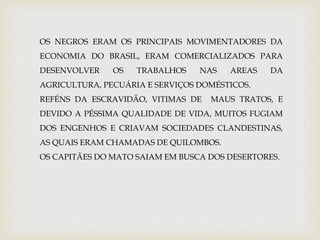 OS NEGROS ERAM OS PRINCIPAIS MOVIMENTADORES DA 
ECONOMIA DO BRASIL, ERAM COMERCIALIZADOS PARA 
DESENVOLVER OS TRABALHOS NAS AREAS DA 
AGRICULTURA, PECUÁRIA E SERVIÇOS DOMÉSTICOS. 
REFÉNS DA ESCRAVIDÃO, VITIMAS DE MAUS TRATOS, E 
DEVIDO A PÉSSIMA QUALIDADE DE VIDA, MUITOS FUGIAM 
DOS ENGENHOS E CRIAVAM SOCIEDADES CLANDESTINAS, 
AS QUAIS ERAM CHAMADAS DE QUILOMBOS. 
OS CAPITÃES DO MATO SAIAM EM BUSCA DOS DESERTORES. 
 