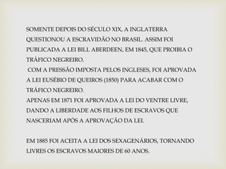 SOMENTE DEPOIS DO SÉCULO XIX, A INGLATERRA 
QUESTIONOU A ESCRAVIDÃO NO BRASIL. ASSIM FOI 
PUBLICADA A LEI BILL ABERDEEN, EM 1845, QUE PROIBIA O 
TRÁFICO NEGREIRO. 
COM A PRESSÃO IMPOSTA PELOS INGLESES, FOI APROVADA 
A LEI EUSÉBIO DE QUEIROS (1850) PARA ACABAR COM O 
TRÁFICO NEGREIRO. 
APENAS EM 1871 FOI APROVADA A LEI DO VENTRE LIVRE, 
DANDO A LIBERDADE AOS FILHOS DE ESCRAVOS QUE 
NASCERIAM APÓS A APROVAÇÃO DA LEI. 
EM 1885 FOI ACEITA A LEI DOS SEXAGENÁRIOS, TORNANDO 
LIVRES OS ESCRAVOS MAIORES DE 60 ANOS. 
 