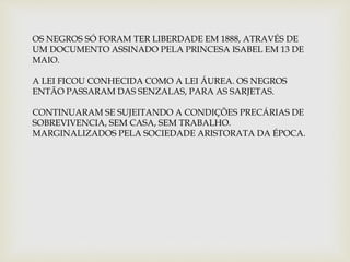 OS NEGROS SÓ FORAM TER LIBERDADE EM 1888, ATRAVÉS DE 
UM DOCUMENTO ASSINADO PELA PRINCESA ISABEL EM 13 DE 
MAIO. 
A LEI FICOU CONHECIDA COMO A LEI ÁUREA. OS NEGROS 
ENTÃO PASSARAM DAS SENZALAS, PARA AS SARJETAS. 
CONTINUARAM SE SUJEITANDO A CONDIÇÕES PRECÁRIAS DE 
SOBREVIVENCIA, SEM CASA, SEM TRABALHO. 
MARGINALIZADOS PELA SOCIEDADE ARISTORATA DA ÉPOCA. 
 