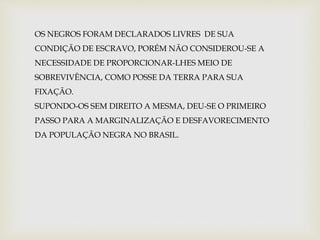 OS NEGROS FORAM DECLARADOS LIVRES DE SUA 
CONDIÇÃO DE ESCRAVO, PORÉM NÃO CONSIDEROU-SE A 
NECESSIDADE DE PROPORCIONAR-LHES MEIO DE 
SOBREVIVÊNCIA, COMO POSSE DA TERRA PARA SUA 
FIXAÇÃO. 
SUPONDO-OS SEM DIREITO A MESMA, DEU-SE O PRIMEIRO 
PASSO PARA A MARGINALIZAÇÃO E DESFAVORECIMENTO 
DA POPULAÇÃO NEGRA NO BRASIL. 
 
