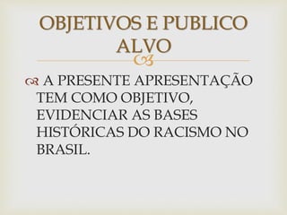 OBJETIVOS E PUBLICO 
ALVO 
 
 A PRESENTE APRESENTAÇÃO 
TEM COMO OBJETIVO, 
EVIDENCIAR AS BASES 
HISTÓRICAS DO RACISMO NO 
BRASIL. 
 