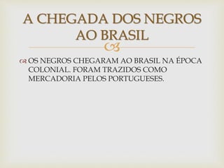 A CHEGADA DOS NEGROS 
AO BRASIL 
 
 OS NEGROS CHEGARAM AO BRASIL NA ÉPOCA 
COLONIAL. FORAM TRAZIDOS COMO 
MERCADORIA PELOS PORTUGUESES. 
 