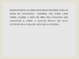 ESCRAVIZADOS, OS AFRICANOS ERAM TRAZIDOS PARA AS 
ILHAS DO ATLANTICO: MADEIRA, SÃO TOMÉ, CABO 
VERDE, AÇORES. A MÃO DE OBRA ERA UTILIZADA NOS 
CANAVIAIS E, COMO A AÇUCAR ESTAVA EM ALTA, 
CULTIVOU-SE A CANA-DE- AÇUCAR NA COLONIA. 
 