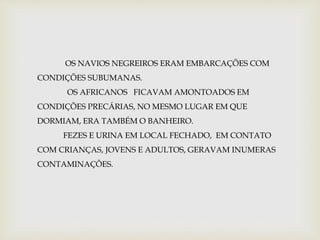 OS NAVIOS NEGREIROS ERAM EMBARCAÇÕES COM 
CONDIÇÕES SUBUMANAS. 
OS AFRICANOS FICAVAM AMONTOADOS EM 
CONDIÇÕES PRECÁRIAS, NO MESMO LUGAR EM QUE 
DORMIAM, ERA TAMBÉM O BANHEIRO. 
FEZES E URINA EM LOCAL FECHADO, EM CONTATO 
COM CRIANÇAS, JOVENS E ADULTOS, GERAVAM INUMERAS 
CONTAMINAÇÕES. 
 