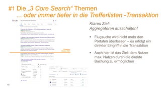 16
#1 Die „3 Core Search“ Themen
... oder immer tiefer in die Trefferlisten -Transaktion
Klares Ziel:
Aggregatoren ausschalten!
 Flugsuche wird nicht mehr den
Portalen überlassen – es erfolgt ein
direkter Eingriff in die Transaktion
 Auch hier ist das Ziel: dem Nutzer
max. Nutzen durch die direkte
Buchung zu ermöglichen
Sichtbarer
Bereich 100%
 