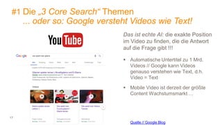 17
#1 Die „3 Core Search“ Themen
... oder so: Google versteht Videos wie Text!
Das ist echte AI: die exakte Position
im Video zu finden, die die Antwort
auf die Frage gibt !!!
 Automatische Untertitel zu 1 Mrd.
Videos // Google kann Videos
genauso verstehen wie Text, d.h.
Video = Text
 Mobile Video ist derzeit der größte
Content Wachstumsmarkt …
Quelle // Google Blog
 