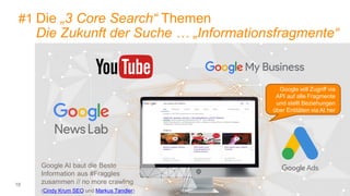 18
#1 Die „3 Core Search“ Themen
Die Zukunft der Suche … „Informationsfragmente“
Google AI baut die Beste
Information aus #Fraggles
zusammen // no more crawling
(Cindy Krum SEO und Markus Tandler)
Google will Zugriff via
API auf alle Fragmente
und stellt Beziehungen
über Entitäten via AI her
 