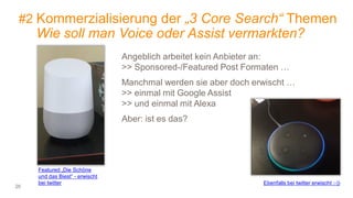 20
#2 Kommerzialisierung der „3 Core Search“ Themen
Wie soll man Voice oder Assist vermarkten?
Featured „Die Schöne
und das Biest“ - erwischt
bei twitter Ebenfalls bei twitter erwischt ;-))
Angeblich arbeitet kein Anbieter an:
>> Sponsored-/Featured Post Formaten …
Manchmal werden sie aber doch erwischt …
>> einmal mit Google Assist
>> und einmal mit Alexa
Aber: ist es das?
 