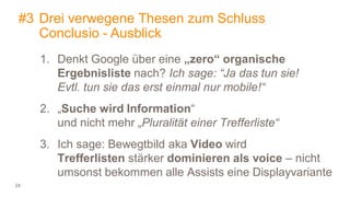24
#3 Drei verwegene Thesen zum Schluss
Conclusio - Ausblick
1. Denkt Google über eine „zero“ organische
Ergebnisliste nach? Ich sage: “Ja das tun sie!
Evtl. tun sie das erst einmal nur mobile!“
2. „Suche wird Information“
und nicht mehr „Pluralität einer Trefferliste“
3. Ich sage: Bewegtbild aka Video wird
Trefferlisten stärker dominieren als voice – nicht
umsonst bekommen alle Assists eine Displayvariante
 