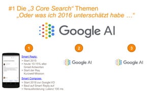 7
1 2 3
Smart Reply:
> Start 2015
> heute 10-15% aller
Gmail Antworten
> Start der Ray
Kurzweil Mission
Smart Compose:
> Start 2018 zur Google I/O
> Baut auf Smart Reply auf
> Herausforderung: Latenz 100 ms
#1 Die „3 Core Search“ Themen
„Oder was ich 2016 unterschätzt habe …“
 