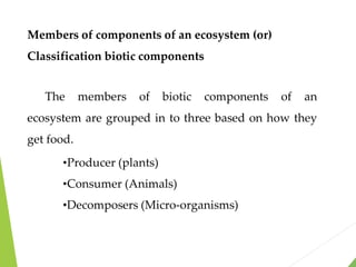 Members of components of an ecosystem (or)
Classification biotic components
The members of biotic components of an
ecosystem are grouped in to three based on how they
get food.
•Producer (plants)
•Consumer (Animals)
•Decomposers (Micro-organisms)
 