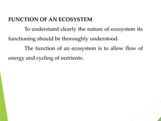 FUNCTION OF AN ECOSYSTEM
To understand clearly the nature of ecosystem its
functioning should be thoroughly understood.
The function of an ecosystem is to allow flow of
energy and cycling of nutrients.
 
